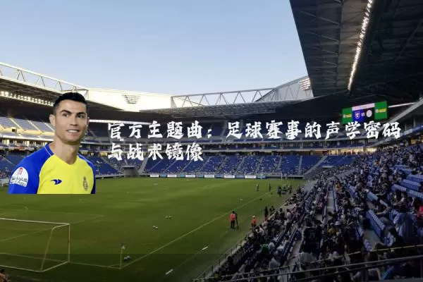 官方主题曲:足球赛事的声学密码与战术镜像